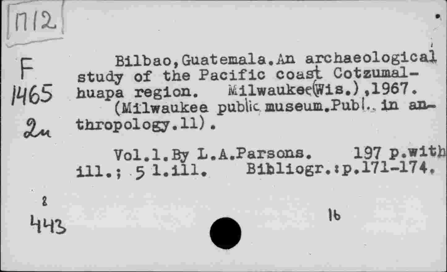 ﻿F	Bilbao,Guatemala.An archaeological
study of the Pacific coast Cotzumal-huapa region. Milwaukedjffis.) ,1967.
(Milwaukee public museum.Publ,, in an-thropology.il).
Vol.1.By L.A.Parsons. 197 p.with ill.; 5 l.ill. Bibliogr.:p.171-174.
I
Ччь
lb